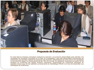 Propuesta de Evaluación En esta fase la empresa consultora evaluará la solución y el producto desarrollado para atender a la necesidad de formación formulada en la fase de investigación, para ello desarrollará instrumentos de evaluación que permitan realizar la evaluación de impactos. Dependiendo de cómo fueron los resultados en los alumnos según la incorporación de las TICs en el aula, se realizaran revisiones por parte de los expertos en e-learning del equipo Phoenix Visionarios, proponiendo los correctivos necesario en aquellos tutores que no han aplicado correctamente la metodología PACIE a la hora de desarrollar sus estrategias de enseñanza. 