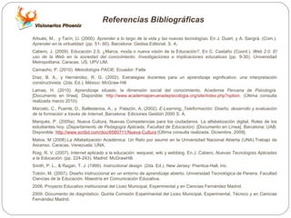 Referencias Bibliográficas Arbués, M.,  y Tarín, Ll. (2000).  Aprender a lo largo de la vida y las nuevas tecnologías . En J. Duart, y A. Sangrà. (Com.).  Aprender en la virtualidad.  (pp. 51- 60). Barcelona: Gedisa Editorial. S. A.  Cabero, J. (2009). Educación 2.0. ¿Marca, moda o nueva visión de la Educación?. En C. Castaño (Coord.).  Web 2.0. El uso de la Web en la sociedad del conocimiento. Investigaciones e implicaciones educativas  (pp. 9-30). Universidad Metropolitana. Caracas. US. UPV.UM.  Camacho, P. (2010).  Metodología PACIE . Ecuador: Fatla Díaz, B. A., y Hernández, R. G. (2002).  Estrategias docentes para un aprendizaje significativo: una interpretación constructivista.  (2da. Ed.). México: McGraw-Hill Lamas, H. (2010). Aprendizaje situado: la dimensión social del conocimiento.  Academia Peruana de Psicología . [Documento en línea]. Disponible:  http://www.academiaperuanadepsicologia.org/site/index.php?option . (Última consulta realizada marzo 2010). Marcelo, C., Puente, D., Ballesterios, A., y  Palazón, A. (2002).  E-Learning ,   Teleformación: Diseño, desarrollo y evaluación de la formación a través de Internet.   Barcelona: Ediciones Gestión 2000 S. A.  Marquès, P. (2005a). Nueva Cultura, Nuevas Competencias para los ciudadanos. La alfabetización digital. Roles de los estudiantes hoy. ( Departamento de Pedagogía Aplicada, Facultad de Educación) . [Documento en Línea]. Barcelona: UAB. Disponible:  http://www.scribd.com/doc/6580711/Nueva-Cultura  [Última consulta realizada, Diciembre, 2009]. Matos, M (2008).La Alfabetización Académica: Un Reto por asumir en la Universidad Nacional Abierta (UNA).Trabajo de Ascenso. Caracas, Venezuela: UNA. Roig, R. V. (2007). Internet aplicado a la educación: wequest, wiki y webblog. En J. Cabero.  Nuevas Tecnologías Aplicadas a la Educación.  (p p. 224-243).  Madrid: McGrawHill. Smith, P. L., & Ragan, T. J. (1999).  Instructional design.  (2da. Ed.). New Jersey: Prentice-Hall, Inc. Tobón, M. (2007). Diseño instruccional en un entorno de aprendizaje abierto. Universidad Tecnológica de Pereira. Facultad Ciencias de la Educación. Maestría en Comunicación Educativa.  2006. Proyecto Educativo institucional del Liceo Municipal, Experimental y en Ciencias Fernández Madrid. 2009. Documento de diagnóstico: Quinta Comisión Experimental del Liceo Municipal, Experimental, Técnico y en Ciencias Fernández Madrid. Visionarios Phoenix 