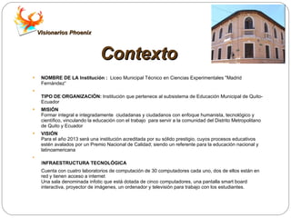 Contexto NOMBRE DE LA Institución :  Liceo Municipal Técnico en Ciencias Experimentales "Madrid Fernández“ TIPO DE ORGANIZACIÓN:  Institución que pertenece al subsistema de Educación Municipal de Quito-Ecuador MISIÓN Formar integral e integradamente  ciudadanas y ciudadanos con enfoque humanista, tecnológico y científico, vinculando la educación con el trabajo  para servir a la comunidad del Distrito Metropolitano de Quito y Ecuador VISIÓN Para el año 2013 será una institución acreditada por su sólido prestigio, cuyos procesos educativos estén avalados por un Premio Nacional de Calidad; siendo un referente para la educación nacional y latinoamericana  I NFRAESTRUCTURA TECNOLÓGICA Cuenta con cuatro laboratorios de computación de 30 computadores cada uno, dos de ellos están en red y tienen acceso a internet  Una sala denominada infotic que está dotada de cinco computadores, una pantalla smart board interactiva, proyector de imágenes, un ordenador y televisión para trabajo con los estudiantes.  Visionarios Phoenix 