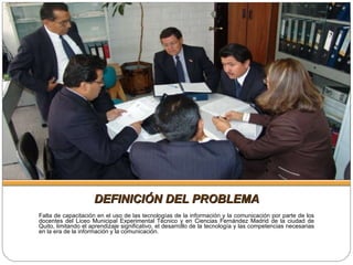 DEFINICIÓN DEL PROBLEMA Falta de capacitación en el uso de las tecnologías de la información y la comunicación por parte de los docentes del Liceo Municipal Experimental Técnico y en Ciencias Fernández Madrid de la ciudad de Quito, limitando el aprendizaje significativo, el desarrollo de la tecnología y las competencias necesarias en la era de la información y la comunicación. 
