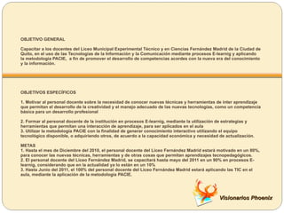 OBJETIVO GENERAL Capacitar a los docentes del Liceo Municipal Experimental Técnico y en Ciencias Fernández Madrid de la Ciudad de Quito, en el uso de las Tecnologías de la Información y la Comunicación mediante procesos E-learnig y aplicando la metodología PACIE,  a fin de promover el desarrollo de competencias acordes con la nueva era del conocimiento y la información. OBJETIVOS ESPECÍFICOS  1. Motivar al personal docente sobre la necesidad de conocer nuevas técnicas y herramientas de inter aprendizaje que permitan el desarrollo de la creatividad y el manejo adecuado de las nuevas tecnologías, como un competencia básica para un desarrollo profesional 2. Formar al personal docente de la institución en procesos E-learnig, mediante la utilización de estrategias y herramientas que permitan una interacción de aprendizaje, para ser aplicados en el aula 3. Utilizar la metodología PACIE con la finalidad de generar conocimiento interactivo utilizando el equipo tecnológico disponible, o adquiriendo otros, de acuerdo a la capacidad económica y necesidad de actualización.  METAS  1. Hasta el mes de Diciembre del 2010, el personal docente del Liceo Fernández Madrid estará motivado en un 80%, para conocer las nuevas técnicas, herramientas y de otras cosas que permitan aprendizajes tecnopedagógicos. 2. El personal docente del Liceo Fernández Madrid, se capacitará hasta mayo del 2011 en un 90% en procesos E-learnig, considerando que en la actualidad ya lo están en un 10% 3. Hasta Junio del 2011, el 100% del personal docente del Liceo Fernández Madrid estará aplicando las TIC en el aula, mediante la aplicación de la metodología PACIE.  Visionarios Phoenix 