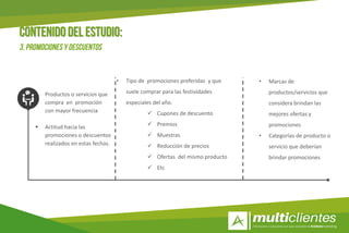 12
 Productos o servicios que
compra en promoción
con mayor frecuencia
 Actitud hacia las
promociones o descuentos
realizados en estas fechas.
• Tipo de promociones preferidas y que
suele comprar para las festividades
especiales del año.
 Cupones de descuento
 Premios
 Muestras
 Reducción de precios
 Ofertas del mismo producto
 Etc
• Marcas de
productos/servicios que
considera brindan las
mejores ofertas y
promociones
• Categorías de producto o
servicio que deberían
brindar promociones
 