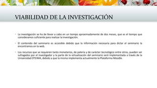 VIABILIDAD DE LA INVESTIGACIÓN
 La investigación se ha de llevar a cabo en un tiempo aproximadamente de dos meses, que es el tiempo que
consideramos suficiente para realizar la investigación.
 El contenido del seminario es accesible debido que la información necesaria para dictar el seminario la
encontramos en la web.
 Los recursos que se requieren tanto monetarios, de palería y de carácter tecnológico entre otros, pueden ser
sufragados por el investigador y la parte de la virtualización del seminario será implementada a través de la
Universidad OTEIMA, debido a que la misma implementa actualmente la Plataforma Moodle.
 