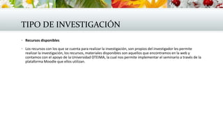 TIPO DE INVESTIGACIÓN
 Recursos disponibles
 Los recursos con los que se cuenta para realizar la investigación, son propios del investigador les permite
realizar la investigación, los recursos, materiales disponibles son aquellos que encontramos en la web y
contamos con el apoyo de la Universidad OTEIMA, la cual nos permite implementar el seminario a través de la
plataforma Moodle que ellos utilizan.
 