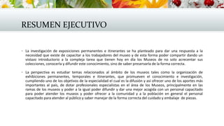 RESUMEN EJECUTIVO
 La investigación de exposiciones permanentes e itinerantes se ha planteado para dar una respuesta a la
necesidad que existe de capacitar a los trabajadores del museo y de esta forma poder compartir dando un
vistazo introductorio a la compleja tarea que tienen hoy en día los Museos de no solo acrecentar sus
colecciones, conocerla y difundir este conocimiento, sino de saber preservarla de la forma correcta.
 La perspectiva es estudiar temas relacionados al ámbito de los museos tales como la organización de
exhibiciones permanentes, temporales e itinerantes, que promueven el conocimiento e investigación,
cumpliendo uno de los objetivos de la especialidad el cual es la difusión y así ofrecer uno de los aportes más
importantes al país, de dotar profesionales especialistas en el área de los Museos, principalmente en las
ramas de los museos y poder a la igual poder difundir y dar una mejor acogida con un personal capacitado
para poder atender los museos y poder ofrecer a la comunidad y a la población en general el personal
capacitado para atender al público y saber manejar de la forma correcta del cuidado y embalaje de piezas.
 