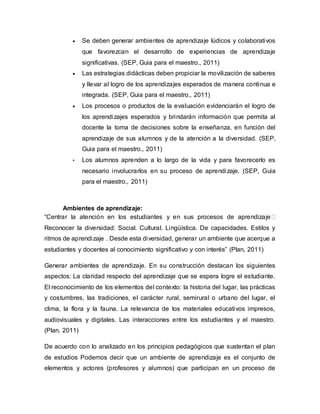  Se deben generar ambientes de aprendizaje lúdicos y colaborativos
que favorezcan el desarrollo de experiencias de aprendizaje
significativas. (SEP, Guia para el maestro., 2011)
 Las estrategias didácticas deben propiciar la movilización de saberes
y llevar al logro de los aprendizajes esperados de manera continua e
integrada. (SEP, Guia para el maestro., 2011)
 Los procesos o productos de la evaluación evidenciarán el logro de
los aprendizajes esperados y brindarán información que permita al
docente la toma de decisiones sobre la enseñanza, en función del
aprendizaje de sus alumnos y de la atención a la diversidad. (SEP,
Guia para el maestro., 2011)
• Los alumnos aprenden a lo largo de la vida y para favorecerlo es
necesario involucrarlos en su proceso de aprendizaje. (SEP, Guia
para el maestro., 2011)
Ambientes de aprendizaje:
“Centrar la atención en los estudiantes y en sus procesos de aprendizaje
Reconocer la diversidad: Social. Cultural. Lingüística. De capacidades. Estilos y
ritmos de aprendizaje . Desde esta diversidad, generar un ambiente que acerque a
estudiantes y docentes al conocimiento significativo y con interés” (Plan, 2011)
Generar ambientes de aprendizaje. En su construcción destacan los siguientes
aspectos: La claridad respecto del aprendizaje que se espera logre el estudiante.
El reconocimiento de los elementos del contexto: la historia del lugar, las prácticas
y costumbres, las tradiciones, el carácter rural, semirural o urbano del lugar, el
clima, la flora y la fauna. La relevancia de los materiales educativos impresos,
audiovisuales y digitales. Las interacciones entre los estudiantes y el maestro.
(Plan, 2011)
De acuerdo con lo analizado en los principios pedagógicos que sustentan el plan
de estudios Podemos decir que un ambiente de aprendizaje es el conjunto de
elementos y actores (profesores y alumnos) que participan en un proceso de
 