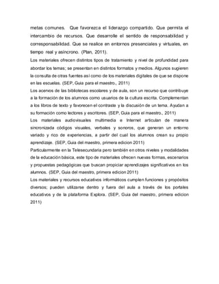 metas comunes. Que favorezca el liderazgo compartido. Que permita el
intercambio de recursos. Que desarrolle el sentido de responsabilidad y
corresponsabilidad. Que se realice en entornos presenciales y virtuales, en
tiempo real y asíncrono. (Plan, 2011).
Los materiales ofrecen distintos tipos de tratamiento y nivel de profundidad para
abordar los temas; se presentan en distintos formatos y medios. Algunos sugieren
la consulta de otras fuentes así como de los materiales digitales de que se dispone
en las escuelas. (SEP, Guia para el maestro., 2011)
Los acervos de las bibliotecas escolares y de aula, son un recurso que contribuye
a la formación de los alumnos como usuarios de la cultura escrita. Complementan
a los libros de texto y favorecen el contraste y la discusión de un tema. Ayudan a
su formación como lectores y escritores. (SEP, Guia para el maestro., 2011)
Los materiales audiovisuales multimedia e Internet articulan de manera
sincronizada códigos visuales, verbales y sonoros, que generan un entorno
variado y rico de experiencias, a partir del cual los alumnos crean su propio
aprendizaje. (SEP, Guia del maestro, primera edicion 2011)
Particularmente en la Telesecundaria pero también en otros niveles y modalidades
de la educación básica, este tipo de materiales ofrecen nuevas formas, escenarios
y propuestas pedagógicas que buscan propiciar aprendizajes significativos en los
alumnos. (SEP, Guia del maestro, primera edicion 2011)
Los materiales y recursos educativos informáticos cumplen funciones y propósitos
diversos; pueden utilizarse dentro y fuera del aula a través de los portales
educativos y de la plataforma Explora. (SEP, Guia del maestro, primera edicion
2011)
 