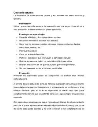 Objeto de estudio:
La enseñanza de Como son las plantas y los animales del medio acuático y
terrestre.
Planificación
Utilizar y promover más recursos de evaluación para que sepan cómo utilizar la
auto evaluación, la hetero evaluación y la co evaluación..
Estrategias de aprendizajes:
 Fomentar el trabajo y la cooperación en equipos.
 Utilización de material didáctico mas atractivo
 Hacer que los alumnos muestren intres por indagar en diversas fuentes
como libros, internet, etc.
 Promover los valores
 Crear un ambiente favorable.
 Planificar actividades que promuevan la participación grupal
 Que los alumnos manipulen los materiales didácticos a utilizar
 Realizar actividades en las que los alumnos puedan experimentar.
 Ser más innovador en las actividades planificadas.
Evaluación:
Promover las actividades donde los compañeros se evalúen ellos mismos
(cohevaluacion).
Al termino de cada actividad o tema, se hará una evaluación para ver cada alumno
tienes dudas o ha comprendido correcta o erróneamente los contenidos y si es
correcto continuar, pero si no lo es regresarme de nuevo hasta que quede
completamente claro lo que se pretende para que s epoda lograr el aprendizaje
esperado.
Con base a las evaluaciones se estará haciendo actividades de retroalimentación
para que si quede alguna duda en alguno o algunos de los alumnos y que no me
de cuenta esta quede aclarada y no exist confusión o mal comprendimiento de
 