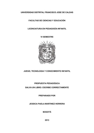UNIVERSIDAD DISTRITAL FRANCISCO JOSE DE CALDAS

FACULTAD DE CIENCIAS Y EDUCACIÓN

LICENCIATURA EN PEDAGOGÍA INFANTIL

VI SEMESTRE

JUEGO, TECNOLOGIA Y CONOCIMIENTO INFANTIL

PROPUESTA PEDAGÓGICA
SALVA UN LIBRO: ESCRIBE CORRECTAMENTE

PREPARADO POR

JESSICA PAOLA MARTINEZ HERRERA

BOGOTÁ

2013

 