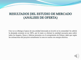 Una vez se obtenga el apoyo de una entidad interesada en invertir en la comunidad. Se cubrirá
la demanda existente en un 100%, por lo tanto se ofertará la cantidad necesaria para cubrir
todos los hogares, fincas y fabricas presentes en el corregimiento de Palmor, dado que según
las estimaciones del proyecto actualmente la zona no cuenta con energía eléctrica.

 