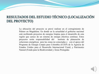 La ubicación del proyecto se prevé realizar en el corregimiento de
Palmor en Magdalena. En donde en la actualidad el gobierno nacional
está recibiendo proyectos de energías limpias para el desarrollo de esta
región que carece de un sistema de energía eléctrica continuo. Estos
proyectos serán responsabilidad del
instituto de planeación de
soluciones energéticas para las zonas no conectadas y con el apoyo del
Programa de Energía Limpia para Colombia (CCEP) de la Agencia de
Estados Unidos para el Desarrollo Internacional Usaid, y Patrimonio
Natural (Fondo para la Biodiversidad y Áreas Protegidas

 