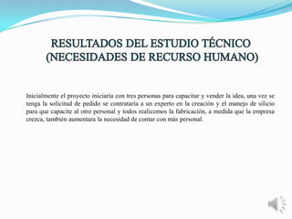 Inicialmente el proyecto iniciaría con tres personas para capacitar y vender la idea, una vez se
tenga la solicitud de pedido se contrataría a un experto en la creación y el manejo de silicio
para que capacite al otro personal y todos realicemos la fabricación, a medida que la empresa
crezca, también aumentara la necesidad de contar con más personal.

 