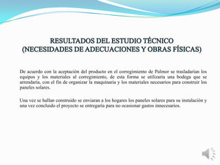 De acuerdo con la aceptación del producto en el corregimiento de Palmor se trasladarían los
equipos y los materiales al corregimiento, de esta forma se utilizaría una bodega que se
arrendaría, con el fin de organizar la maquinaria y los materiales necesarios para construir los
paneles solares.
Una vez se hallan construido se enviaran a los hogares los paneles solares para su instalación y
una vez concluido el proyecto se entregaría para no ocasionar gastos innecesarios.

 