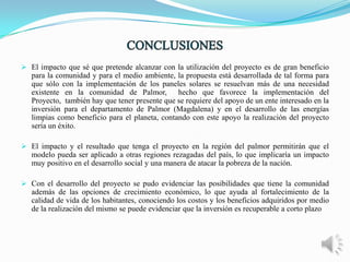  El impacto que sé que pretende alcanzar con la utilización del proyecto es de gran beneficio
para la comunidad y para el medio ambiente, la propuesta está desarrollada de tal forma para
que sólo con la implementación de los paneles solares se resuelvan más de una necesidad
existente en la comunidad de Palmor, hecho que favorece la implementación del
Proyecto, también hay que tener presente que se requiere del apoyo de un ente interesado en la
inversión para el departamento de Palmor (Magdalena) y en el desarrollo de las energías
limpias como beneficio para el planeta, contando con este apoyo la realización del proyecto
sería un éxito.
 El impacto y el resultado que tenga el proyecto en la región del palmor permitirán que el
modelo pueda ser aplicado a otras regiones rezagadas del país, lo que implicaría un impacto
muy positivo en el desarrollo social y una manera de atacar la pobreza de la nación.
 Con el desarrollo del proyecto se pudo evidenciar las posibilidades que tiene la comunidad
además de las opciones de crecimiento económico, lo que ayuda al fortalecimiento de la
calidad de vida de los habitantes, conociendo los costos y los beneficios adquiridos por medio
de la realización del mismo se puede evidenciar que la inversión es recuperable a corto plazo

 