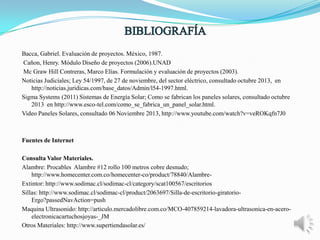 Bacca, Gabriel. Evaluación de proyectos. México, 1987.
Cañon, Henry. Módulo Diseño de proyectos (2006).UNAD
Mc Graw Hill Contreras, Marco Elías. Formulación y evaluación de proyectos (2003).
Noticias Judiciales; Ley 54/1997, de 27 de noviembre, del sector eléctrico, consultado octubre 2013, en
http://noticias.juridicas.com/base_datos/Admin/l54-1997.html.
Sigma Systems (2011) Sistemas de Energía Solar; Como se fabrican los paneles solares, consultado octubre
2013 en http://www.esco-tel.com/como_se_fabrica_un_panel_solar.html.
Video Paneles Solares, consultado 06 Noviembre 2013, http://www.youtube.com/watch?v=veROKqfn7J0

Fuentes de Internet
Consulta Valor Materiales.
Alambre: Procables Alambre #12 rollo 100 metros cobre desnudo;
http://www.homecenter.com.co/homecenter-co/product/78840/AlambreExtintor: http://www.sodimac.cl/sodimac-cl/category/scat100567/escritorios
Sillas: http://www.sodimac.cl/sodimac-cl/product/2063697/Silla-de-escritorio-giratorioErgo?passedNavAction=push
Maquina Ultrasonido: http://articulo.mercadolibre.com.co/MCO-407859214-lavadora-ultrasonica-en-aceroelectronicacartuchosjoyas-_JM
Otros Materiales: http://www.supertiendasolar.es/

 