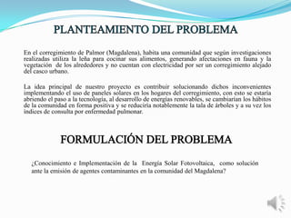 En el corregimiento de Palmor (Magdalena), habita una comunidad que según investigaciones
realizadas utiliza la leña para cocinar sus alimentos, generando afectaciones en fauna y la
vegetación de los alrededores y no cuentan con electricidad por ser un corregimiento alejado
del casco urbano.
La idea principal de nuestro proyecto es contribuir solucionando dichos inconvenientes
implementando el uso de paneles solares en los hogares del corregimiento, con esto se estaría
abriendo el paso a la tecnología, al desarrollo de energías renovables, se cambiarían los hábitos
de la comunidad en forma positiva y se reduciría notablemente la tala de árboles y a su vez los
índices de consulta por enfermedad pulmonar.

¿Conocimiento e Implementación de la Energía Solar Fotovoltaica, como solución
ante la emisión de agentes contaminantes en la comunidad del Magdalena?

 