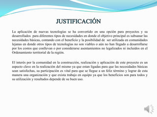 La aplicación de nuevas tecnologías se ha convertido en una opción para proyectos y su
desarrollados para diferentes tipos de necesidades en donde el objetivo principal es subsanar las
necesidades básicas, contando con el beneficio y la posibilidad de ser utilizada en comunidades
lejanas en donde otros tipos de tecnologías no son viables o aún no han llegado a desarrollarse
por los costos que conllevan o por considerarse asentamientos no legalizados ni incluidos en el
Ordenamiento territorial de la región.
El interés por la comunidad en la construcción, realización y aplicación de este proyecto es un
aspecto clave en la realización del mismo ya que estan ligadas para que las necesidades básicas
sean satisfechas, su participación es vital para que se llegue a un feliz término y lograr de esta
manera una organización y que exista trabajo en equipo ya que los beneficios son para todos y
su utilización y resultados depende de su buen uso.

 