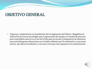  Capacitar e implementar en la población del corregimiento del Palmor- Magdalena la
utilización de nuevas tecnologías para la generación de energía y el cambio de procesos
poco sostenibles como lo es el uso de la leña para la cocción y preparación de alimentos
esta actividad genera alteraciones en el medio ambiente por la combustión y reacciones
toxicas que afecta al ambiente y a los seres vivos que este expuestos a la contaminación.

 
