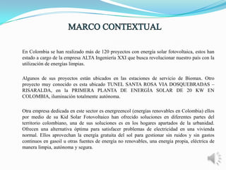 En Colombia se han realizado más de 120 proyectos con energía solar fotovoltaica, estos han
estado a cargo de la empresa ALTA Ingeniería XXI que busca revolucionar nuestro país con la
utilización de energías limpias.
Algunos de sus proyectos están ubicados en las estaciones de servicio de Biomax. Otro
proyecto muy conocido es esta ubicado TUNEL SANTA ROSA VIA DOSQUEBRADAS –
RISARALDA, en la PRIMERA PLANTA DE ENERGÍA SOLAR DE 20 KW EN
COLOMBIA, iluminación totalmente autónoma.
Otra empresa dedicada en este sector es energreencol (energías renovables en Colombia) ellos
por medio de su Kid Solar Fotovoltaico han ofrecido soluciones en diferentes partes del
territorio colombiano, una de sus soluciones es en los hogares apartados de la urbanidad.
Ofrecen una alternativa óptima para satisfacer problemas de electricidad en una vivienda
normal. Ellos aprovechan la energía gratuita del sol para gestionar sin ruidos y sin gastos
continuos en gasoil u otras fuentes de energía no renovables, una energía propia, eléctrica de
manera limpia, autónoma y segura.

 