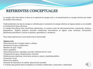 .

La energía solar fotovoltaica se basa en la captación de energía solar y su transformación en energía eléctrica por medio
de módulos fotovoltaicos.
Tradicionalmente este tipo de energía se utilizaba para el suministro de energía eléctrica en lugares donde no era rentable
la instalación de líneas eléctricas.
La energía fotovoltaica tiene muchísimas aplicaciones, en sectores como las telecomunicaciones, automoción, náuticos,
parquímetros. También podemos encontrar instalaciones fotovoltaicas en lugares como carreteras, ferrocarriles,
plataformas petrolíferas o incluso en puentes, gaseoductos y oleoductos.
Tiene tantas aplicaciones como pueda tener la electricidad.
Algunos usos:
•Electrificación de viviendas rurales y urbanas
•Suministro de agua a poblaciones
•Bombeo de agua / riegos
•Naves ganaderas
•Telecomunicaciones: repetidores de señal, telefonía móvil y rural
•Tratamiento de aguas: desalinización, cloración
•Señalizaciones (marítima, ferroviaria, terrestre y aérea) y alumbrado público
•Conexión a la red
•Protección catódica
•Sistemas de telecontrol vía satélite, detección de incendios
Y sistemas para generar ahorro energético en sistemas residenciales, comerciales e industriales

 