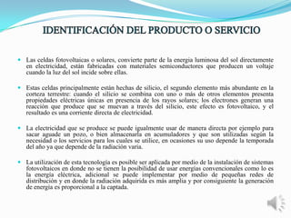  Las celdas fotovoltaicas o solares, convierte parte de la energia luminosa del sol directamente
en electricidad, están fabricadas con materiales semiconductores que producen un voltaje
cuando la luz del sol incide sobre ellas.
 Estas celdas principalmente están hechas de silicio, el segundo elemento más abundante en la
corteza terrestre: cuando el silicio se combina con uno o más de otros elementos presenta
propiedades eléctricas únicas en presencia de los rayos solares; los electrones generan una
reacción que produce que se muevan a través del silicio, este efecto es fotovoltaico, y el
resultado es una corriente directa de electricidad.
 La electricidad que se produce se puede igualmente usar de manera directa por ejemplo para
sacar aguade un pozo, o bien almacenarla en acumuladores y que son utilizadas según la
necesidad o los servicios para los cuales se utilice, en ocasiones su uso depende la temporada
del año ya que depende de la radiación varia.
 La utilización de esta tecnología es posible ser aplicada por medio de la instalación de sistemas
fotovoltaicos en donde no se tienen la posibilidad de usar energías convencionales como lo es
la energía eléctrica, adicional se puede implementar por medio de pequeñas redes de
distribución y en donde la radiación adquirida es más amplia y por consiguiente la generación
de energía es proporcional a la captada.

 