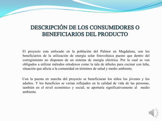 El proyecto esta enfocado en la población del Palmor en Magdalena, son los
beneficiarios de la utilización de energia solar fotovoltaica puesto que dentro del
corregimiento no disponen de un sistema de energía eléctrica. Por lo cual se ven
obligados a utilizar métodos ortodoxos como la tala de árboles para cocinar con leña,
situación que afecta a la comunidad en términos de salud y medio ambiente.
Con la puesta en marcha del proyecto se beneficiaran los niños los jóvenes y los
adultos. Y los beneficios se verían reflejados en la calidad de vida de las personas,
también en el nivel económico y social, se aportaría significativamente al medio
ambiente.

 