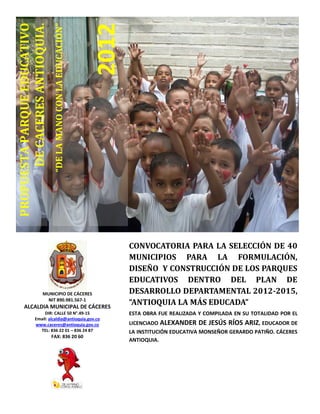 “DELAMANOCONLAEDUCACIÓN”
2012
PROPUESTAPARQUEEDUCATIVO
DECACERESANTIOQUIA.
CONVOCATORIA PARA LA SELECCIÓN DE 40
MUNICIPIOS PARA LA FORMULACIÓN,
DISEÑO Y CONSTRUCCIÓN DE LOS PARQUES
EDUCATIVOS DENTRO DEL PLAN DE
DESARROLLO DEPARTAMENTAL 2012-2015,
“ANTIOQUIA LA MÁS EDUCADA”
ESTA OBRA FUE REALIZADA Y COMPILADA EN SU TOTALIDAD POR EL
LICENCIADO ALEXANDER DE JESÚS RÍOS ARIZ, EDUCADOR DE
LA INSTITUCIÓN EDUCATIVA MONSEÑOR GERARDO PATIÑO. CÁCERES
ANTIOQUIA.
MUNICIPIO DE CÁCERES
NIT 890.981.567-1
ALCALDIA MUNICIPAL DE CÁCERES
DIR: CALLE 50 N°.49-15
Email: alcaldia@antioquia.gov.co
www.caceres@antioquia.gov.co
TEL: 836 22 01 – 836 24 87
FAX: 836 20 60
 