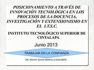 POSICIONAMIENTO A TRAVÉS DE
INNOVACIÓN TECNOLÓGICA EN LOS
PROCESOS DE LA DOCENCIA,
INVESTIGACIÓN Y EXTENSIONISMO EN
EL I.T.S.C.
INSTITUTO TECNOLÓGICO SUPERIOR DEINSTITUTO TECNOLÓGICO SUPERIOR DE
CINTALAPACINTALAPA
TRABAJAR EN LA CONFIANZA
Junio 2013
DR. ROCKY DAVID MANCILLA ESCOBAR
 