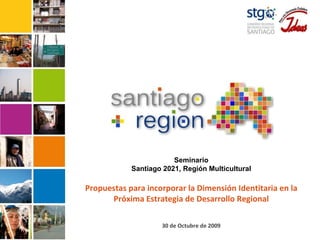 Seminario Santiago 2021, Región Multicultural Propuestas para incorporar la Dimensión Identitaria en la Próxima Estrategia de Desarrollo Regional 30 de Octubre de 2009 