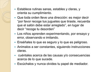    Establece rutinas sanas, estables y claras, y
    orienta su cumplimiento.
   Que toda orden lleve una dirección: es mejor decir
    “por favor recoge tus juguetes que tiraste, recuerda
    que el salón debe estar arreglado”, en lugar de
    decir “recoge tu desorden”
   Los niños aprenden experimentando, por ensayo y
    error, observando e imitando.
   Enséñales lo que es seguro y lo que es peligroso.
   Anímalos a ser constantes, siguiendo instrucciones
    claras.
    cuéntales acerca de las causas y/o consecuencias
    acerca de lo que sucede.
   Escúchalos y nunca olvides tu papel de mediador.
 