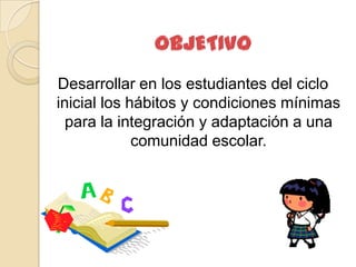 Desarrollar en los estudiantes del ciclo
inicial los hábitos y condiciones mínimas
  para la integración y adaptación a una
             comunidad escolar.
 