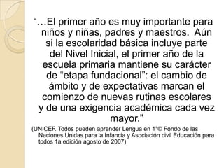 “…El primer año es muy importante para
  niños y niñas, padres y maestros. Aún
   si la escolaridad básica incluye parte
    del Nivel Inicial, el primer año de la
  escuela primaria mantiene su carácter
   de “etapa fundacional”: el cambio de
    ámbito y de expectativas marcan el
  comienzo de nuevas rutinas escolares
 y de una exigencia académica cada vez
                   mayor.”
(UNICEF. Todos pueden aprender Lengua en 1°© Fondo de las
  Naciones Unidas para la Infancia y Asociación civil Educación para
  todos 1a edición agosto de 2007)
 