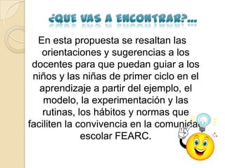 En esta propuesta se resaltan las
   orientaciones y sugerencias a los
 docentes para que puedan guiar a los
 niños y las niñas de primer ciclo en el
   aprendizaje a partir del ejemplo, el
    modelo, la experimentación y las
    rutinas, los hábitos y normas que
faciliten la convivencia en la comunidad
              escolar FEARC.
 