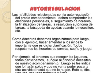 Las habilidades relacionadas con la autorregulación
  del propio comportamiento, deben comprender las
  elecciones personales, el seguimiento de horarios,
  la finalización de tareas, la resolución autónoma de
  tareas, la búsqueda de ayudas cuando lo necesiten,
  etc.

Como docentes debemos organizarnos para luego,
 con el ejemplo, hacer entender a los niños lo
 importante que es dicha planificación. Todos
 respetamos los horarios de comida, sueño y juego.

Por ejemplo, si tenemos que recoger los juguetes,
 todos participamos, aunque al principio necesiten
 de nuestro acompañamiento. Luego se les indica
 que lo harán solos y que no van a poder pasar a
 otra actividad hasta que no lo hagan. Esto se dice
 
