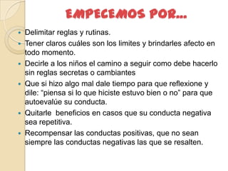    Delimitar reglas y rutinas.
   Tener claros cuáles son los limites y brindarles afecto en
    todo momento.
   Decirle a los niños el camino a seguir como debe hacerlo
    sin reglas secretas o cambiantes
   Que si hizo algo mal dale tiempo para que reflexione y
    dile: “piensa si lo que hiciste estuvo bien o no” para que
    autoevalúe su conducta.
   Quitarle beneficios en casos que su conducta negativa
    sea repetitiva.
   Recompensar las conductas positivas, que no sean
    siempre las conductas negativas las que se resalten.
 