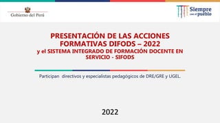 2021
PRESENTACIÓN DE LAS ACCIONES
FORMATIVAS DIFODS – 2022
y el SISTEMA INTEGRADO DE FORMACIÓN DOCENTE EN
SERVICIO - SIFODS
Participan directivos y especialistas pedagógicos de DRE/GRE y UGEL.
2022
 