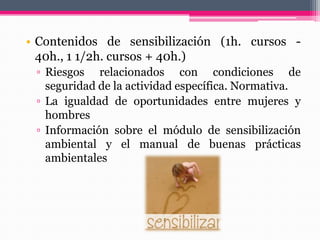 • Contenidos de sensibilización (1h. cursos -
40h., 1 1/2h. cursos + 40h.)
▫ Riesgos relacionados con condiciones de
seguridad de la actividad específica. Normativa.
▫ La igualdad de oportunidades entre mujeres y
hombres
▫ Información sobre el módulo de sensibilización
ambiental y el manual de buenas prácticas
ambientales
 