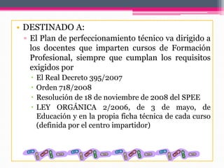 • DESTINADO A:
▫ El Plan de perfeccionamiento técnico va dirigido a
los docentes que imparten cursos de Formación
Profesional, siempre que cumplan los requisitos
exigidos por
 El Real Decreto 395/2007
 Orden 718/2008
 Resolución de 18 de noviembre de 2008 del SPEE
 LEY ORGÁNICA 2/2006, de 3 de mayo, de
Educación y en la propia ficha técnica de cada curso
(definida por el centro impartidor)
 