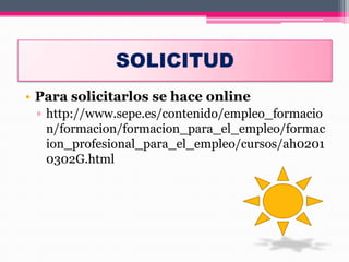 SOLICITUD
• Para solicitarlos se hace online
▫ http://www.sepe.es/contenido/empleo_formacio
n/formacion/formacion_para_el_empleo/formac
ion_profesional_para_el_empleo/cursos/ah0201
0302G.html
 