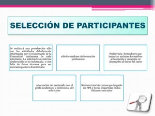 SELECCIÓN DE PARTICIPANTES
Se realizará una preselección sólo
con las solicitudes debidamente
informadas por el responsable de la
Comunidad Autónoma de cada
solicitante. La solicitud con informe
desfavorable o no informada, o con
falta de datos técnicos para ser
valorada quedará desestimada
sólo formadores de formación
profesional
Preferencia formadores que
impartan acciones formativas
actualmente y docentes en
desempleo al inicio del curso
Adecuación del contenido con el
perfil académico y profesional del
solicitante
Número total de cursos que imparte
en FPE y horas impartidas en los
últimos cinco años
 