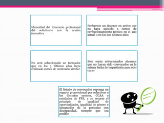 Idoneidad del itinerario profesional
del solicitante con la acción
formativa
Preferente un docente en activo que
no haya asistido a cursos de
perfeccionamiento técnico en el año
actual o en los dos últimos años
No será seleccionado un formador
que en los 3 últimos años haya
realizado cursos de contenido similar
Sólo serán seleccionados alumnos
que no hayan sido convocados en la
misma fecha de impartición para otro
curso
El listado de convocados suponga un
reparto proporcional por colectivos o
los distintos centros, CCAA o
entidades de FPE, y se respete el
principio de igualdad de
oportunidades, igualdad de género e
integración de la personas con
discapacidad, siempre que sea
posible
 