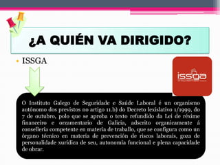 ¿A QUIÉN VA DIRIGIDO?
• ISSGA
O Instituto Galego de Seguridade e Saúde Laboral é un organismo
autónomo dos previstos no artigo 11.b) do Decreto lexislativo 1/1999, do
7 de outubro, polo que se aproba o texto refundido da Lei de réxime
financeiro e orzamentario de Galicia, adscrito organicamente á
consellería competente en materia de traballo, que se configura como un
órgano técnico en materia de prevención de riscos laborais, goza de
personalidade xurídica de seu, autonomía funcional e plena capacidade
de obrar.
 