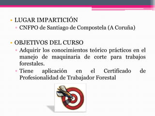 • LUGAR IMPARTICIÓN
▫ CNFPO de Santiago de Compostela (A Coruña)
• OBJETIVOS DEL CURSO
▫ Adquirir los conocimientos teórico prácticos en el
manejo de maquinaria de corte para trabajos
forestales.
▫ Tiene aplicación en el Certificado de
Profesionalidad de Trabajador Forestal
 