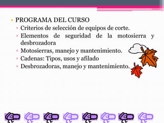 • PROGRAMA DEL CURSO
▫ Criterios de selección de equipos de corte.
▫ Elementos de seguridad de la motosierra y
desbrozadora
▫ Motosierras, manejo y mantenimiento.
▫ Cadenas: Tipos, usos y afilado
▫ Desbrozadoras, manejo y mantenimiento.
 