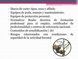 ▫ Discos de corte: tipos, usos y afilado
▫ Equipos de poda, manejo y mantenimiento.
▫ Equipos de protección personal.
▫ Normativa: Reales decretos de formación
profesional para el empleo, certificados de
profesionalidad y centros de referencia nacional.
▫ Contenidos de sensibilización ( 1h)
▫ Riesgos relacionados con condiciones de
seguridad de la actividad forestal
 