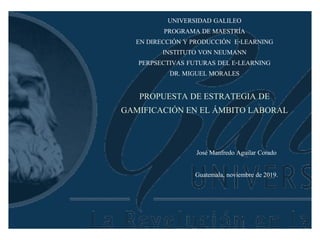 UNIVERSIDAD GALILEO
PROGRAMA DE MAESTRÍA
EN DIRECCIÓN Y PRODUCCIÓN E-LEARNING
INSTITUTO VON NEUMANN
PERPSECTIVAS FUTURAS DEL E-LEARNING
DR. MIGUEL MORALES
PROPUESTA DE ESTRATEGIA DE
GAMIFICACIÓN EN EL ÁMBITO LABORAL
José Manfredo Aguilar Corado
Guatemala, noviembre de 2019.
 