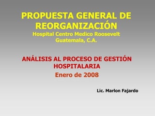 PROPUESTA GENERAL DE
REORGANIZACIÓN
Hospital Centro Medico Roosevelt
Guatemala, C.A.

ANÁLISIS AL PROCESO DE GESTIÓN
HOSPITALARIA
Enero de 2008
Lic. Marlon Fajardo

 