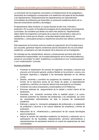 Propuesta de Gestión para la Escuela Politécnica Nacional 2013 - 2018
La renovación de los programas curriculares y el fortalecimiento de los postgrados y
doctorados de investigación corresponden a la redefinición del papel de las facultades
y los departamentos. Estatutariamente los departamentos son esencialmente
comunidades de profesores que desarrollan su producción académica dentro de un
área del conocimiento científico y tecnológico.
El departamento debe mantener un cuerpo docente de alto nivel, motivado y
productivo. Por su parte, la Facultad se encargaría de los estudiantes y los programas
curriculares. Se considera que desde una visión más amplia los Departamentos
deben definir los programas curriculares de su área de conocimiento y velar por la
calidad de los cursos que se ofrecen. La facultad debería estar atenta a los
estudiantes, y preocuparse porque su experiencia educativa sea valiosa y culmine con
éxito.
Esta separación de funciones entre los niveles de organización de la Facultad busca,
por una parte, garantizar mejores condiciones para la articulación de una comunidad
académica, y propiciaría una real vinculación de la docencia con la investigación.
Sin embargo por las características, alcance y consecuencias que tiene este tema
consideramos imprescindible, con la amplia participación de la comunidad politécnica,
pensar en una amplia “re-visión” académica y no solamente en una “re-estructuración”
o una “modernización” curricular.
Acciones prioritarias
Fomentar la implantación de carreras de ingeniería, tecnología y ciencias que
procuren una formación general, amplia y flexible en los primeros cursos y una
formación específica y adaptada a las demandas laborales en los últimos
cursos.
Diseñar, reorientar y coordinar los programas de maestrías y doctorados en
función de la estructura previa de los títulos de grado, la especialización
académica y científica y la inserción laboral más avanzada de sus titulados.
Fomentar una cultura empresarial y emprendedora en la Politécnica.
Promover sistemas de aseguramiento de la calidad y control interno de las
titulaciones.
Garantizar una transición armónica entre la realidad actual y la nueva,
teniendo presentes los intereses del profesorado y los estudiantes, así como
las necesidades administrativas de todo el proceso de reordenación
académica.
Estimular y apoyar la renovación pedagógica del profesorado y la adaptación
de profesores y alumnos a los nuevos sistemas de enseñanza y formas de
evaluación.
Adecuación de la infraestructura y potenciación de las nuevas tecnologías
para la enseñanza.
Valorar la revisión del calendario académico de docencia y exámenes con la
participación de las facultades, departamentos, servicios administrativos y
representaciones de estudiantes teniendo en cuenta las experiencias de otras
universidades.

ESCUELA POLITÉCNICA NACIONAL – NOVIEMBRE - 2013
10

 