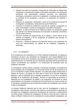 Propuesta de Gestión para la Escuela Politécnica Nacional 2013 - 2018
Impulsar una oferta de maestrías y programas de doctorados de calidad ínter
universitario e internacional, dirigido a la formación avanzada y a la orientación
profesional más especializada, mediante convenios con instituciones
nacionales y extranjeras, centros de investigación y empresas que favorezcan
la movilidad de los profesores y alumnos y la realización de prácticas y
pasantías.
Potenciar los postgrados y doctorados a partir de las iniciativas de grupos de
investigación consolidados y destacados de nuestra Politécnica.
Fomentar la movilidad de profesores y alumnos de pregrado y postgrado con
otras universidades y centros de investigación nacionales y extranjeros.
Equilibrar la oferta formativa de la Politécnica desde una perspectiva global
que atienda a las distintas demandas de la sociedad, la extensión universitaria
y la formación continua.
Promover sistemas de aseguramiento de la calidad y control interno de las
carreras de pregrado y de los programas de postgrado que permitan su
máximo reconocimiento.
Promover y facilitar los sistemas de evaluación externa y de acreditación así
como los reconocimientos de calidad de los pregrados, postgrados y
doctorados.

2.2.2

La investigación

En la Constitución de la República y en el Plan Nacional de Desarrollo, se destaca la
importancia de situar a las actividades de investigación como responsabilidad de la
universidad al servicio de la ciudadanía, que aporten al bienestar social y al desarrollo
sostenible del país, sin descuidar que son elementos esenciales para la generación de
nuevos conocimientos que aportarán a la construcción de soluciones para los
problemas nacionales.
La investigación científica básica y aplicada, el desarrollo tecnológico, la transferencia
de los resultados de la investigación y la innovación forman otra de las funciones en el
que se fundamenta nuestro modelo educativo. Una adecuada política institucional en
materia de ciencia y tecnología es clave para el futuro de la Escuela Politécnica
Nacional y para el desarrollo de la sociedad ecuatoriana a la luz de la concepción
señalada en la Constitución del Ecuador. Tenemos el compromiso de promover el
desarrollo de una investigación de calidad y de vanguardia, de fomentar la cultura
emprendedora y de favorecer la transferencia del conocimiento de manera acorde con
la naturaleza y características de los diferentes modelos de investigación que se llevan
a cabo en la Institución.
La Escuela Politécnica Nacional que ha sido cuna de investigadores y fuente de
investigación, debe procurar, de forma más intensa, el reconocimiento y desarrollo de
los grupos de investigación, potenciar la formalización de convenios y colaboraciones
con otros grupos o institutos de investigación de dentro y fuera del país a través de
redes, la difusión institucional de los resultados de nuestra actividad investigadora, así

ESCUELA POLITÉCNICA NACIONAL – NOVIEMBRE - 2013
11

 