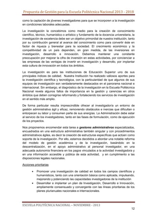 Propuesta de Gestión para la Escuela Politécnica Nacional 2013 - 2018
como la captación de jóvenes investigadores para que se incorporen a la investigación
en condiciones laborales adecuadas.
La investigación la concebimos como medio para la creación de conocimiento
científico, técnico, humanístico o artístico y fundamento de la docencia universitaria, la
investigación de excelencia debe ser un objetivo primordial de nuestra institución, tanto
por su contribución general al avance del conocimiento como para convertir éste en
factor de riqueza y bienestar para la sociedad. El crecimiento económico y la
competitividad de un país dependen, en gran medida, de las inversiones en
investigación, desarrollo e innovación. Debemos mantener una constante
preocupación por mejorar la cifra de inversión en estas actividades, por concienciar a
las empresas de las ventajas de invertir en investigación y desarrollo, por implantar
esta cultura de innovación en todos los ámbitos.
La investigación es para las instituciones de Educación Superior uno de sus
principales índices de calidad. Nuestra Institución ha realizado valiosos aportes para
la investigación científica y tecnológica, con la particularidad de que algunos de sus
equipos de investigación son verdaderamente destacados en el panorama nacional e
internacional. Sin embargo, el diagnóstico de la investigación en la Escuela Politécnica
Nacional revela algunos fallos de importancia en la gestión y carencias en otros
ámbitos que deben corregirse reformando y fortaleciendo los servicios de investigación
en el sentido más amplio.
De forma particular resulta imprescindible ofrecer al investigador/a un entorno de
gestión administrativa ágil y eficaz, removiendo obstáculos e inercias que dificultan o
entorpecen su labor y consumen parte de sus energías. La Administración debe estar
al servicio de los investigadores, tanto en las fases de formulación, como de ejecución
de los proyectos.
Nos proponemos encomendar esta tarea a gestores administrativos especializados,
encuadrados en una estructura administrativa también singular y con procedimientos
administrativos ágiles, es decir la creación de estructuras específicas que actúen como
soporte de la investigación. Por ello, estamos decididos a abordar una notable reforma
del modelo de gestión académica y de la investigación, basándolo en la
descentralización, en el apoyo administrativo al personal investigador, en una
adecuada autonomía financiera en los pagos vinculados a la actividad investigadora y
en una información accesible y pública de esta actividad, y en cumplimiento a las
disposiciones legales nacionales.
Acciones prioritarias
Promover una investigación de calidad en todos los campos científicos y
humanísticos, tanto con una orientación básica como aplicada, impulsando,
mejorando y potenciando las capacidades investigadoras de la institución
Desarrollar e implantar un plan de Investigación, Desarrollo e Innovación,
ampliamente consensuado y convergente con las líneas prioritarias de los
planes plurianuales nacionales e internacionales.

ESCUELA POLITÉCNICA NACIONAL – NOVIEMBRE - 2013
12

 